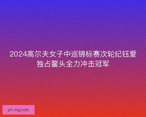 2024高尔夫女子中巡锦标赛次轮纪钰爱独占鳌头全力冲击冠军